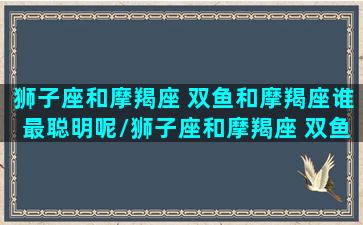 狮子座和摩羯座 双鱼和摩羯座谁最聪明呢/狮子座和摩羯座 双鱼和摩羯座谁最聪明呢-我的网站